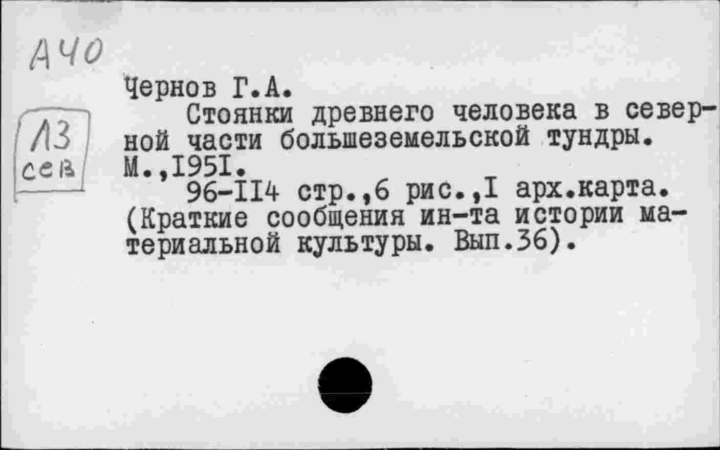 ﻿АЧО
Чернов Г.А.
Стоянки древнего человека в север ной части большеземельской тундры. М.,1951.
96-114 стр.,6 рис.,1 арх.карта. (Краткие сообщения ин-та истории материальной культуры. Вып.36).